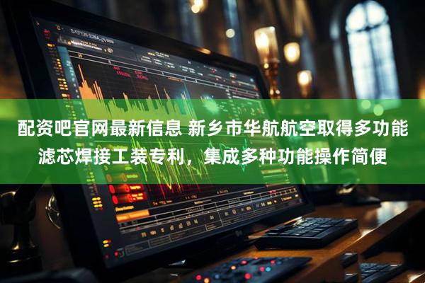配资吧官网最新信息 新乡市华航航空取得多功能滤芯焊接工装专利，集成多种功能操作简便