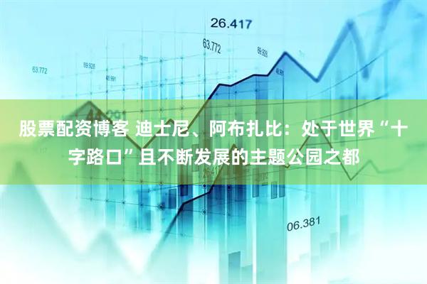 股票配资博客 迪士尼、阿布扎比：处于世界“十字路口”且不断发展的主题公园之都