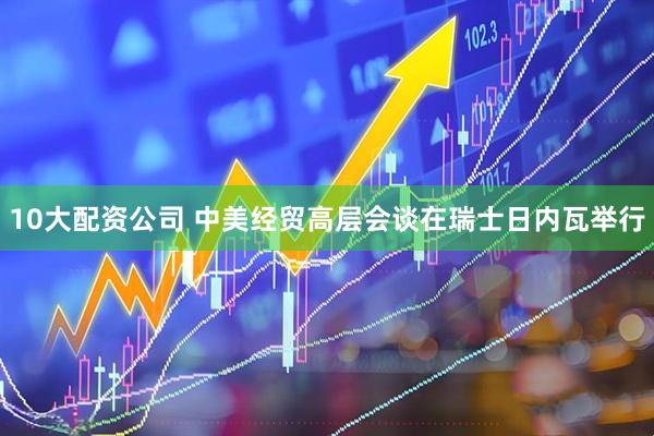 10大配资公司 中美经贸高层会谈在瑞士日内瓦举行