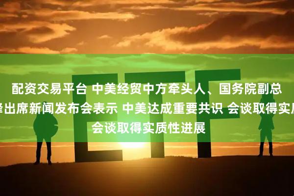 配资交易平台 中美经贸中方牵头人、国务院副总理何立峰出席新闻发布会表示 中美达成重要共识 会谈取得实质性进展