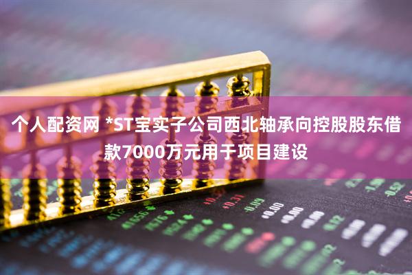 个人配资网 *ST宝实子公司西北轴承向控股股东借款7000万元用于项目建设