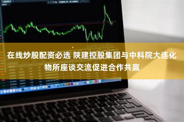 在线炒股配资必选 陕建控股集团与中科院大连化物所座谈交流促进合作共赢