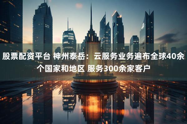 股票配资平台 神州泰岳：云服务业务遍布全球40余个国家和地区 服务300余家客户