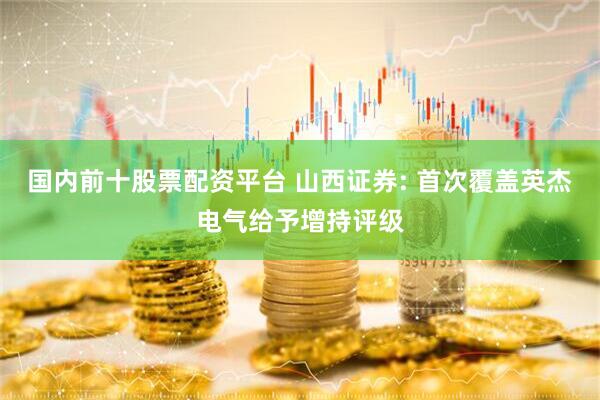 国内前十股票配资平台 山西证券: 首次覆盖英杰电气给予增持评级