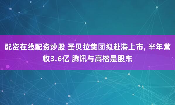 配资在线配资炒股 圣贝拉集团拟赴港上市, 半年营收3.6亿 腾讯与高榕是股东