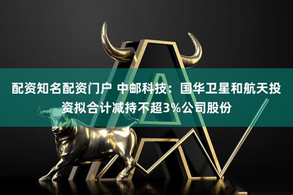 配资知名配资门户 中邮科技：国华卫星和航天投资拟合计减持不超3%公司股份