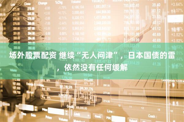 场外股票配资 继续“无人问津”，日本国债的雷，依然没有任何缓解