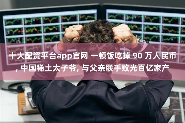 十大配资平台app官网 一顿饭吃掉 90 万人民币, 中国稀土太子爷, 与父亲联手败光百亿家产