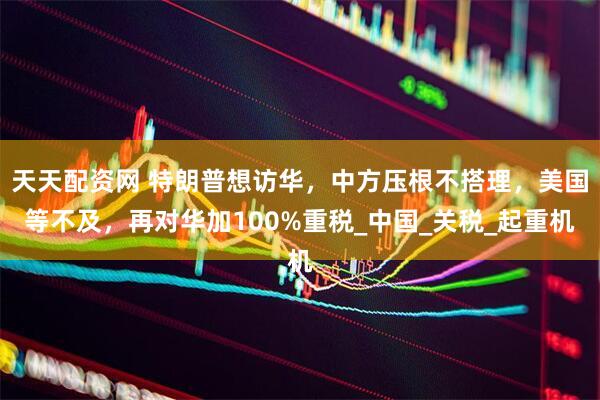 天天配资网 特朗普想访华，中方压根不搭理，美国等不及，再对华加100%重税_中国_关税_起重机
