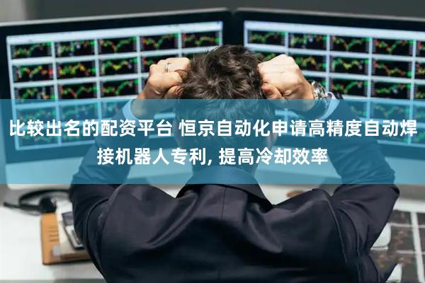 比较出名的配资平台 恒京自动化申请高精度自动焊接机器人专利, 提高冷却效率