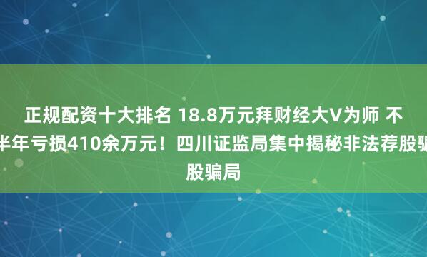 正规配资十大排名 18.8万元拜财经大V为师 不到半年亏损410余万元！四川证监局集中揭秘非法荐股骗局