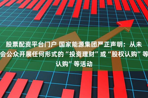 股票配资平台门户 国家能源集团严正声明：从未向社会公众开展任何形式的“投资理财”或“股权认购”等活动