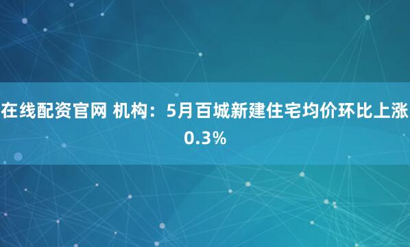 在线配资官网 机构：5月百城新建住宅均价环比上涨0.3%