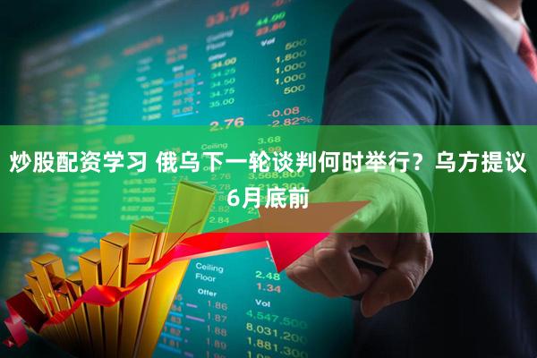 炒股配资学习 俄乌下一轮谈判何时举行？乌方提议6月底前