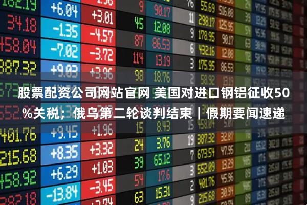 股票配资公司网站官网 美国对进口钢铝征收50%关税；俄乌第二轮谈判结束｜假期要闻速递