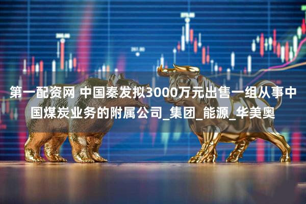 第一配资网 中国秦发拟3000万元出售一组从事中国煤炭业务的附属公司_集团_能源_华美奥