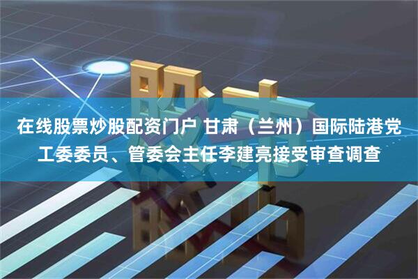 在线股票炒股配资门户 甘肃（兰州）国际陆港党工委委员、管委会主任李建亮接受审查调查