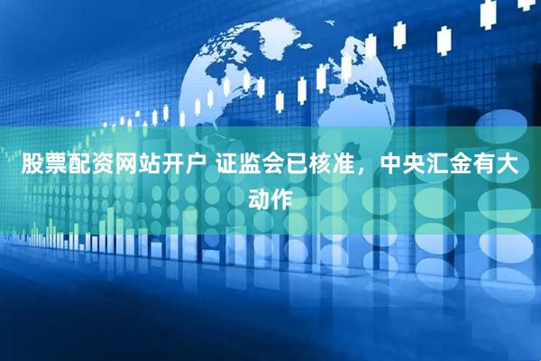 股票配资网站开户 证监会已核准，中央汇金有大动作