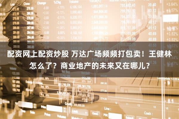配资网上配资炒股 万达广场频频打包卖！王健林怎么了？商业地产的未来又在哪儿？