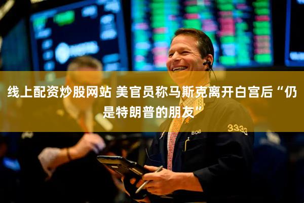 线上配资炒股网站 美官员称马斯克离开白宫后“仍是特朗普的朋友”