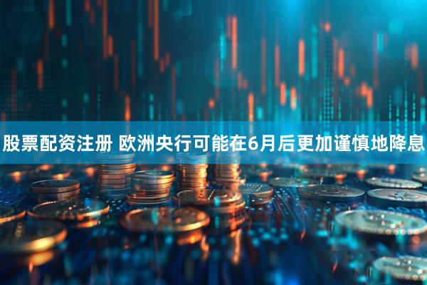 股票配资注册 欧洲央行可能在6月后更加谨慎地降息