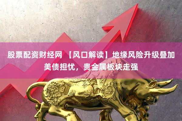 股票配资财经网 【风口解读】地缘风险升级叠加美债担忧，贵金属板块走强