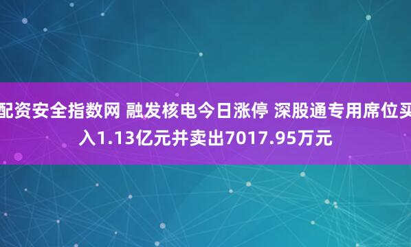 配资安全指数网 融发核电今日涨停 深股通专用席位买入1.13亿元并卖出7017.95万元