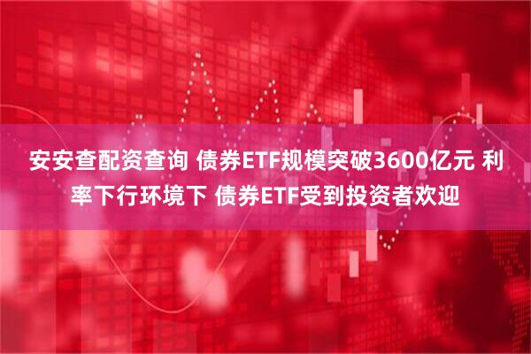 安安查配资查询 债券ETF规模突破3600亿元 利率下行环境下 债券ETF受到投资者欢迎