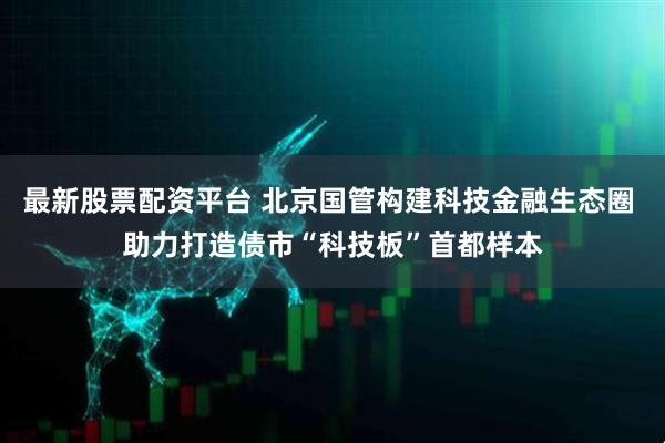 最新股票配资平台 北京国管构建科技金融生态圈 助力打造债市“科技板”首都样本
