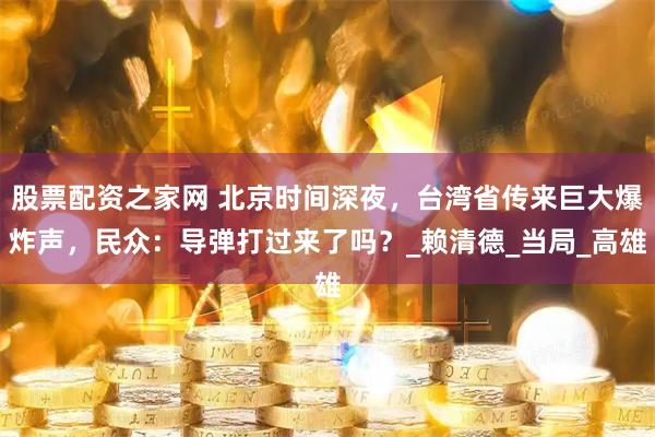 股票配资之家网 北京时间深夜，台湾省传来巨大爆炸声，民众：导弹打过来了吗？_赖清德_当局_高雄