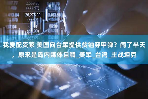 我爱配资家 美国向台军提供贫铀穿甲弹？闹了半天，原来是岛内媒体自嗨_美军_台湾_主战坦克
