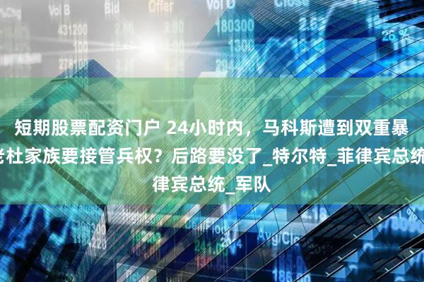 短期股票配资门户 24小时内，马科斯遭到双重暴击，老杜家族要接管兵权？后路要没了_特尔特_菲律宾总统_军队