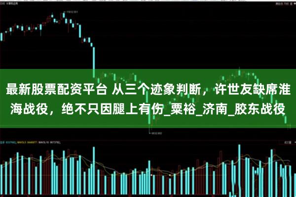 最新股票配资平台 从三个迹象判断，许世友缺席淮海战役，绝不只因腿上有伤_粟裕_济南_胶东战役