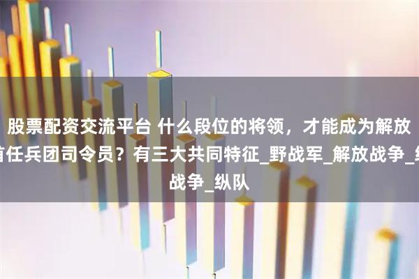 股票配资交流平台 什么段位的将领，才能成为解放军首任兵团司令员？有三大共同特征_野战军_解放战争_纵队
