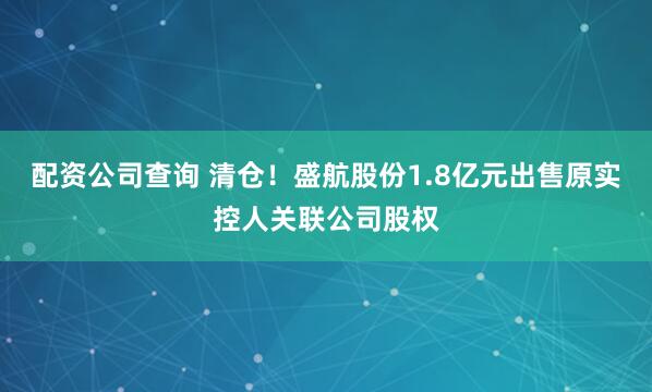 配资公司查询 清仓！盛航股份1.8亿元出售原实控人关联公司股权