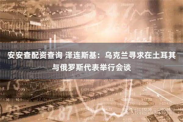 安安查配资查询 泽连斯基：乌克兰寻求在土耳其与俄罗斯代表举行会谈