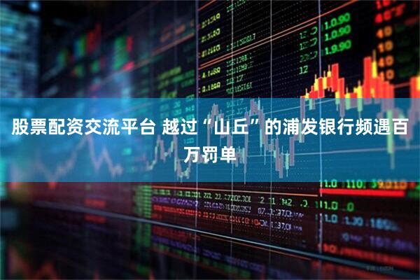 股票配资交流平台 越过“山丘”的浦发银行频遇百万罚单