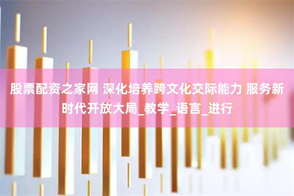 股票配资之家网 深化培养跨文化交际能力 服务新时代开放大局_教学_语言_进行