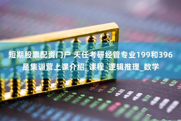 短期股票配资门户 天任考研经管专业199和396是集训营上课介绍_课程_逻辑推理_数学