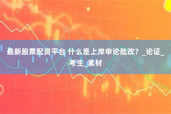 最新股票配资平台 什么是上岸申论批改？_论证_考生_素材