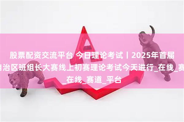 股票配资交流平台 今日理论考试丨2025年首届内蒙古自治区班组长大赛线上初赛理论考试今天进行_在线_赛道_平台