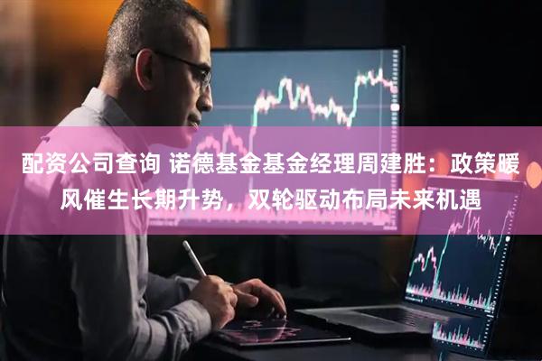 配资公司查询 诺德基金基金经理周建胜：政策暖风催生长期升势，双轮驱动布局未来机遇