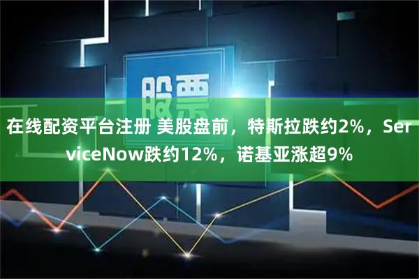 在线配资平台注册 美股盘前，特斯拉跌约2%，ServiceNow跌约12%，诺基亚涨超9%