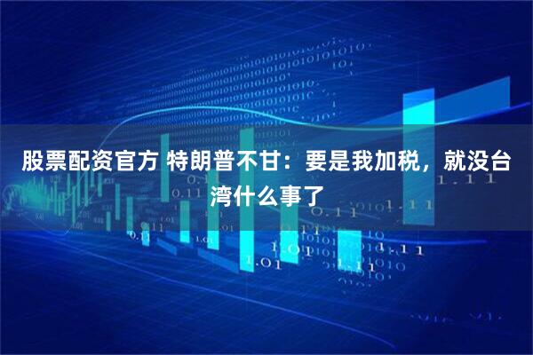 股票配资官方 特朗普不甘：要是我加税，就没台湾什么事了
