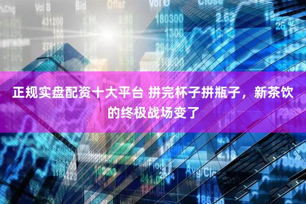 正规实盘配资十大平台 拼完杯子拼瓶子，新茶饮的终极战场变了