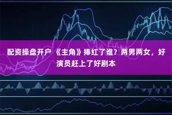 配资操盘开户 《主角》捧红了谁？两男两女，好演员赶上了好剧本