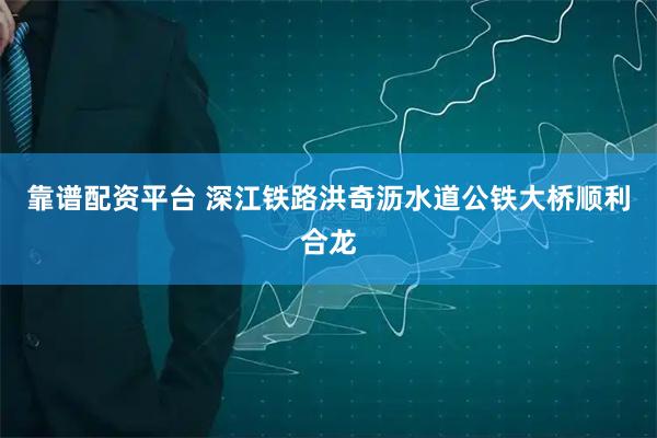 靠谱配资平台 深江铁路洪奇沥水道公铁大桥顺利合龙