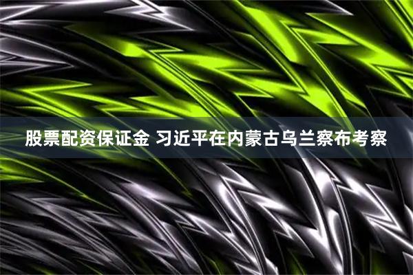 股票配资保证金 习近平在内蒙古乌兰察布考察